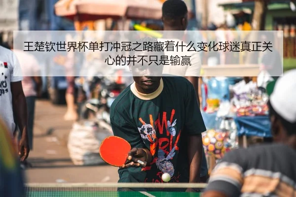 王楚钦世界杯单打冲冠之路藏着什么变化球迷真正关心的并不只是输赢
